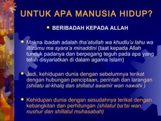 UNTUK APA MANUSIA HIDUP? 
 BERIBADAH KEPADA ALLAH 
 Makna ibadah adalah tha’atullah wa khudlu’u lahu wa 
iltizamu ma syara’a minaddini (taat kepada Allah 
tunduk padanya dan berpegang teguh pada apa yang 
telah disyariatkan di dalam agama Islam) 
 Jadi, kehidupan dunia dengan sebelumnya terikat 
dengan hubungan penciptaan, perintah dan larangan 
(shilatu al-khalq dan shillatul awamir wan nawahi ) 
 Kehidupan dunia dengan sesudahnya terikat dengan 
kebangkitan dan perhitungan (shilatul ba’tsi wan 
nushur dan shillatul muhasabah) 
 