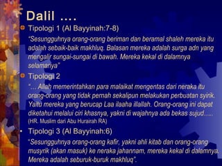 Dalil …. 
Tipologi 1 (Al Bayyinah:7-8) 
“Sesungguhnya orang-orang beriman dan beramal shaleh mereka itu 
adalah sebaik-baik makhluq. Balasan mereka adalah surga adn yang 
mengalir sungai-sungai di bawah. Mereka kekal di dalamnya 
selamanya” 
Tipologi 2 
“… Allah memerintahkan para malaikat mengentas dari neraka itu 
orang-orang yang tidak pernah sekalipun melakukan perbuatan syirik. 
Yaitu mereka yang berucap Laa ilaaha illallah. Orang-orang ini dapat 
diketahui melalui ciri khasnya, yakni di wajahnya ada bekas sujud….. 
(HR. Muslim dari Abu Hurairah RA) 
• Tipologi 3 (Al Bayyinah:6) 
“Sesungguhnya orang-orang kafir, yakni ahli kitab dan orang-orang 
musyrik (akan masuk) ke neraka jahannam, mereka kekal di dalamnya. 
Mereka adalah seburuk-buruk makhluq”. 
 
