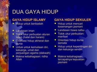 DUA GAYA HIDUP 
GAYA HIDUP ISLAMY 
 Hidup untuk beribadah 
 Landasan iman 
 Tolok ukur perbuatan aturan 
Islam (halal dan haram) 
 Orientasi hidup akherat dan 
dunia 
 Untuk untuk kemuliaan diri, 
keluarga, umat dan 
perjuangan agama (dakwah) 
 Makna kebahagiaan: ridha 
Allah 
GAYA HIDUP SEKULER 
 Hidup untuk mencari 
kesenangan jasmani 
 Landasan hawa nafsu 
 Tolok ukur perbuatan: 
manfaat 
 Orientasi hidup dunia 
semata 
 Hidup untuk kepentingan diri 
dan keluarga sendiri 
 Makna kebahagiaan: 
tercapainya kepuasan 
jasmani 
 