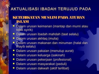 AKTUALISASI IBADAH TERUJUD PADA 
KETERIKATAN MUSLIM PADA ATURAN 
ISLAM 
 Dalam urusan keimanan (mantap dan murni atau 
tidak syirik) 
 Dalam urusan ibadah mahdah (taat selalu) 
 Dalam urusan akhlaq (mulia) 
 Dalam urusan makanan dan minuman (halal dan 
thayib selalu) 
 Dalam urusan pakaian (menutup aurat) 
 Dalam urusan keluarga (sakinah) 
 Dalam urusan pekerjaan (profesional) 
 Dalam urusan masyarakat (peduli) 
 Dalam urusan dakwah (aktif terlibat) 
 