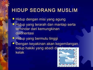 HIDUP SEORANG MUSLIM 
 Hidup dengan misi yang agung 
 Hidup yang terarah dan mantap serta 
terhindar dari kemungkinan 
disorientasi 
 Hidup yang bermutu tinggi 
 Dengan keyakinan akan kegemilangan 
hidup hakiki yang abadi di akherat 
kelak 
 