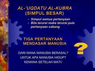 AL-’UUQQDDAATTUU AALL--KKUUBBRRAA 
((SSIIMMPPUULL BBEESSAARR)) 
- Simpul semua pertanyaan 
- Bila terurai maka terurai pula 
pertanyaan cabang 
TTIIGGAA PPEERRTTAANNYYAAAANN 
MMEENNDDAASSAARR MMAANNUUSSIIAA 
DDAARRII MMAANNAA MMAANNUUSSIIAA BBEERRAASSAALL?? 
UUNNTTUUKK AAPPAA MMAANNUUSSIIAA HHIIDDUUPP?? 
KKEEMMAANNAA SSEETTEELLAAHH MMAATTII?? 
 