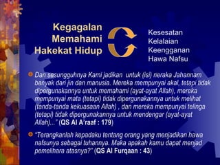 Kegagalan 
Memahami 
Hakekat Hidup 
Kesesatan 
Kelalaian 
Keengganan 
Hawa Nafsu 
Dan sesungguhnya Kami jadikan untuk (isi) neraka Jahannam 
banyak dari jin dan manusia. Mereka mempunyai akal, tetapi tidak 
dipergunakannya untuk memahami (ayat-ayat Allah), mereka 
mempunyai mata (tetapi) tidak dipergunakannya untuk melihat 
(tanda-tanda kekuasaan Allah) , dan mereka mempunyai telinga 
(tetapi) tidak dipergunakannya untuk mendengar (ayat-ayat 
Allah)...” (QS Al A’raaf : 179) 
“Terangkanlah kepadaku tentang orang yang menjadikan hawa 
nafsunya sebagai tuhannya. Maka apakah kamu dapat menjad 
pemelihara atasnya?” (QS Al Furqaan : 43) 
 