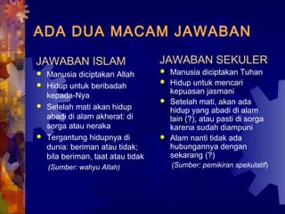 ADA DUA MACAM JAWABAN 
JAWABAN ISLAM 
 Manusia diciptakan Allah 
 Hidup untuk beribadah 
kepada-Nya 
 Setelah mati akan hidup 
abadi di alam akherat: di 
sorga atau neraka 
 Tergantung hidupnya di 
dunia: beriman atau tidak; 
bila beriman, taat atau tidak 
(Sumber: wahyu Allah) 
JAWABAN SEKULER 
 Manusia diciptakan Tuhan 
 Hidup untuk mencari 
kepuasan jasmani 
 Setelah mati, akan ada 
hidup yang abadi di alam 
lain (?), atau pasti di sorga 
karena sudah diampuni 
 Alam nanti tidak ada 
hubungannya dengan 
sekarang (?) 
(Sumber: pemikiran spekulatif) 
 