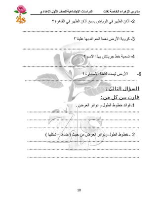 مدارس الزهراء الخاصة لغات الدراسات الجتتماعية للصف الولل العدادي 
-2 أذان الظهر في الرياض يسبق أذان الظهر في القاهرة ؟ 
....................................................................................... 
-3 كروية الرض نعمة انعم ال بها علينا ؟ 
....................................................................................... 
-4 تسمية خط جسرينتش بهذا السم ؟ 
....................................................................................... 
-6 الرض ليست كاملة الستدارة ؟ 
....................................................................................... 
السؤال الثالث : 
قارن بين كل من : 
1ـ فوائد خطوط الطول و دوائر العرض . 
....................................................................................... 
....................................................................................... 
....................................................................................... 
2 ـ خطوط الطول ودوائر العرض من حيث (عددها – شكلها ) 
....................................................................................... 
....................................................................................... 
....................................................................................... 
10 
 