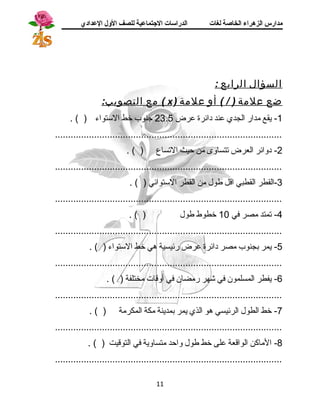 مدارس الزهراء الخاصة لغات الدراسات الجتتماعية للصف الولل العدادي 
السؤال الرابع : 
مع التصويب: ( x ) ضع علمة ( / ) أو علمة 
-1 يقع مدار الجدي عند دائرة عرض 23.5 جسنوب خط الستواء ( ) . 
....................................................................................... 
-2 دوائر العرض تتساوى من حيث التساع ( ) . 
....................................................................................... 
-3 القطر القطبي اقل طول من القطر الستوائي ( ) . 
....................................................................................... 
-4 تمتد مصر في 10 خطوط طول ( ) . 
....................................................................................... 
-5 يمر بجنوب مصر دائرة عرض رئيسية هي خط الستواء ( ) . 
....................................................................................... 
-6 يفطر المسلمون في شهر رمضان في أوقات مختلفة ( ) . 
....................................................................................... 
-7 خط الطول الرئيسي هو الذي يمر بمدينة مكة المكرمة ( ) . 
....................................................................................... 
-8 الماكن الواقعة على خط طول واحد متساوية في التوقيت ( ) . 
....................................................................................... 
11 
 