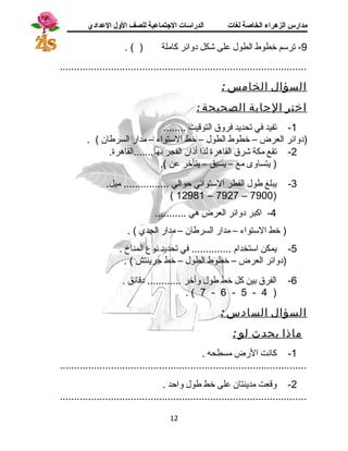 مدارس الزهراء الخاصة لغات الدراسات الجتتماعية للصف الولل العدادي 
-9 ترسم خطوط الطول على شكل دوائر كاملة ( ) . 
....................................................................................... 
السؤال الخامس : 
اختر الجابة الصحيحة : 
-1 تفيد في تحديد فروق التوقيت ........ 
(دوائر العرض – خطوط الطول – خط الستواء – مدار السرطان ) . 
-2 تقع مكة شرق القاهرة لذا أذان الفجر بها.......القاهرة. 
( يتساوى مع – يسبق – يتأخر عن ). 
-3 يبلغ طول القطر الستوائي حوالي ................ ميل. 
( 12981 – 7927 – 7900) 
-4 اكبر دوائر العرض هي ........... 
( خط الستواء – مدار السرطان – مدار الجدي ) . 
-5 يمكن استخدام .............. في تحديد نوع المناخ . 
(دوائر العرض – خطوط الطول – خط جسرينتش ) . 
-6 الفرق بين كل خط طول وأخر ............ دقائق . 
. ( 7 - 6 - 5 - 4 ) 
السؤال السادس : 
ماذ ا يحدث لو : 
-1 كانت الرض مسطحه . 
....................................................................................... 
-2 وقعت مدينتان على خط طول واحد . 
....................................................................................... 
12 
 