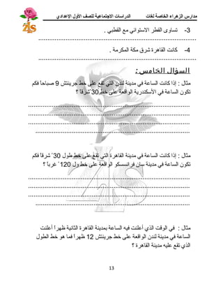 مدارس الزهراء الخاصة لغات الدراسات الجتتماعية للصف الولل العدادي 
-3 تساوى القطر الستوائي مع القطبي . 
....................................................................................... 
-4 كانت القاهرة شرق مكة المكرمة . 
....................................................................................... 
السؤال الخامس : 
مثال : إذا كانت الساعة في مدينة لندن التي تقع على خط جسرينتش 9 صباحاً  فكم 
تكون الساعة في السكندرية الواقعة على خط 30 شرقاً  ؟ 
......................................................................................... 
......................................................................................... 
......................................................................................... 
..................................................................................... 
مثال : إذا كانت الساعة في مدينة القاهرة التي تقع على خط طول 30 شرقاً  فكم 
تكون الساعة في مدينة سان فرانسسكو الواقعة على خط ول 120 غرباً  ؟ 
......................................................................................... 
......................................................................................... 
......................................................................................... 
..................................................................................... 
مثال : في الوقت الذي أعلنت فيه الساعة بمدينة القاهرة الثانية ظهراً  أعلنت 
الساعة في مدينة لندن الواقعة على خط جسرينتش 12 ظهراً  فما هو خط الطول 
الذي تقع عليه مدينة القاهرة ؟ 
13 
 