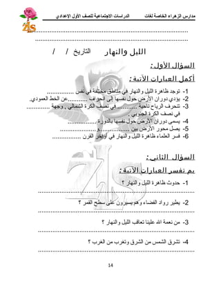 مدارس الزهراء الخاصة لغات الدراسات الجتتماعية للصف الولل العدادي 
......................................................................................... 
..................................................................................... 
الليل والنهار التاريخ / / 
السؤال الول : 
أكمل العبارات التية : 
-1 توجسد ظاهرة الليل والنهار في مناطق مختلفة في نفس ............... 
-2 يؤدي دوران الرض حول نفسها إلى انحراف ...........عن الخط العمودي. 
-3 تنحرف الرياح ناحية ........... في نصف الكرة الشمالي , وجسهة ............. 
في نصف الكرة الجنوبي . 
-4 يسمى دوران الرض حول نفسها بالدورة ................ 
-5 يصل محور الرض بين .................و.................... 
-6 فسر العلماء ظاهرة الليل والنهار في أواخر القرن ................ 
السؤال الثاني : 
بم تفسر العبارات التية : 
-1 حدوث ظاهرة الليل والنهار ؟ 
....................................................................................... 
-2 يطير رواد الفضاء وهم يسيرون على سطح القمر ؟ 
....................................................................................... 
-3 من نعمة ال علينا تعاقب الليل والنهار ؟ 
....................................................................................... 
-4 تشرق الشمس من الشرق وتغرب من الغرب ؟ 
....................................................................................... 
14 
 
