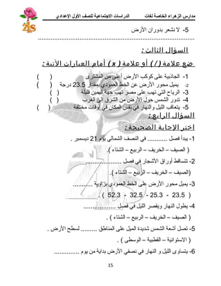 مدارس الزهراء الخاصة لغات الدراسات الجتتماعية للصف الولل العدادي 
-5 ل نشعر بدوران الرض 
....................................................................................... 
السؤال الثالث : 
أمام العبارات التية : ( x ) ضع علمة ( / ) أو علمة 
-1 الجاذبية على كوكب الرض أعلى من المشترى ( ) 
-2 يميل محور الرض عن الخط العمودي بمقدار 23.5 درجة ( ) 
-3 الرياح التي تهب على مصر تهب جهة اليمين قليلة ( ) 
-4 تدور الشمس حول الرض من الشرق إلى الغرب ( ) 
-5 يتعاقب الليل والنهار في نفس المكان في أوقات مختلفة ( ) 
السؤال الرابع : 
اختر الجابة الصحيحة : 
-1 يبدأ فصل ........... في النصف الشمالي يوم 21 ديسمبر . 
( الصيف – الخريف – الربيع – الشتاء ). 
-2 تتساقط أوراق الشججار في فصل .................... 
(الصيف – الخريف – الربيع – الشتاء ). 
-3 يميل محور الرض على الخط العمودي بزاوية ........... 
. ( 52.3 - 32.5 - 25.3 - 23.5 ) 
-4 يطول النهار ويقصر الليل في فصل .................. 
( الصيف – الخريف – الربيع – الشتاء ) . 
-5 تصل أشجعة الشمس شجديدة الميل على المناطق ......... لسطح الرض . 
( الستتوائية – القطبية – الوستطى ) . 
-6 يتساوى الليل و النهار في نصفي الرض بداية من يوم .............. 
15 
 