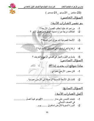 مدارس الزهراء الخاصة لغات الدراسات الجتتماعية للصف الولل العدادي 
23 ستبتمبر _ 21 يونيو _ 21 ديسمبر ) ) 
السؤال الخامس: 
بم تفسر العبارات التية : 
-1 من نعم ال علينا تعاقب الفصول الربعة ؟ 
-2 اختلف  درجة حرارة مدينة القاهرة من فصل لخر ؟ 
....................................................................................... 
-3 الشجعة العمودية اشجد حرارة من المائلة ؟ 
....................................................................................... 
-4 ارتفاع الحرارة بشدة في المناطق الستتوائية ؟ 
....................................................................................... 
-5 يتساوى الليل والنهار في فصلي الربيع والخريف ؟ 
السؤال السادس: 
ماذا تتوقع ان يحدث إذا؟!! 
-1 كان محور الرض عمودي . 
....................................................................................... 
-2 كانت كل الشجعة الشمسية الواصلة إلى الرض عمودية . 
....................................................................................... 
السؤال السابع: 
أكمل العبارات التية : 
-1 تتعامد الشمس على مدار ............. 21 يونيو فيبدأ فصل ............... 
في النصف الشمالي . 
-2 الدورة السنوية للرض تستغرق ....... يوم . 
16 
 