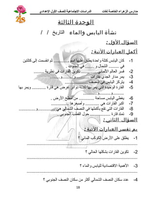 مدارس الزهراء الخاصة لغات الدراسات الجتتماعية للصف الولل العدادي 
الوحدة الثالثة 
نشأة اليابس والماء التاريخ / / 
السؤال الول : 
أكمل العبارات التية : 
-1 كان اليابس كتلة واحدة يطلق عليها استم ............ ثم انقسمت إلى كتلتين 
في ........ الشمال و ....... في الجنوب . 
-2 فسر العالم اللماني ............ تكوين القارات في نظرية ........ 
-3 يمر مدار الجدي بقارات .......... و.........و........ 
-4 يتركز اليابس في النصف .................. 
-5 القارة الوحيدة التي يمر بها ثلثة دوائر عرض هي قارة ........... ويمر بها 
.........و.........و........... 
-6 يغطي اليابس مساحة ............ من ستطح الرض . 
-7 اكبر القارات هي ........... وأصغرها .............. 
-8 القارات التي تقع بأكملها في النصف الشمالي هي ..............و............. 
-9 تمتد قارة ................ حول القطب الجنوبي . 
السؤال الثاني : 
بم تفسر العبارات التية : 
-1 يطلق على الرض الكوكب المائي ؟ 
....................................................................................... 
-2 تكوين القارات بشكلها الحالي ؟ 
....................................................................................... 
-3 الهمية القتصادية لليابس والماء ؟ 
....................................................................................... 
-4 عدد ستكان النصف الشمالي أكثر من ستكان النصف الجنوبي ؟ 
18 
 