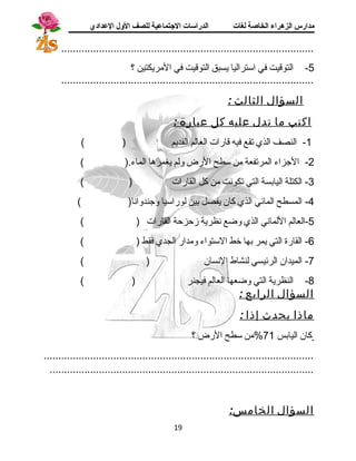 مدارس الزهراء الخاصة لغات الدراسات الجتتماعية للصف الولل العدادي 
....................................................................................... 
-5 التوقيت في استتراليا يسبق التوقيت في المريكتين ؟ 
....................................................................................... 
السؤال الثالث : 
اكتب ما تدل عليه كل عبارة : 
-1 النصف الذي تقع فيه قارات العالم القديم ( ) 
-2 الجزاء المرتفعة من ستطح الرض ولم يغمرها الماء.( ) 
-3 الكتلة اليابسة التي تكونت من كل القارات ( ) 
-4 المسطح المائي الذي كان يفصل بين لوراستيا وجندوانا( ) 
-5 العالم اللماني الذي وضع نظرية زحزحة القارات ( ) 
-6 القارة التي يمر بها خط الستتواء ومدار الجدي فقط ( ) 
-7 الميدان الرئيسي لنشاط النسان ( ) 
-8 النظرية التي وضعها العالم فيجنر ( ) 
السؤال الرابع : 
ماذا يحدث إذ ا : 
كان اليابس 71 %من ستطح الرض ؟ 
............................................................................................. 
........................................................................................... 
السؤال الخامس: 
19 
 