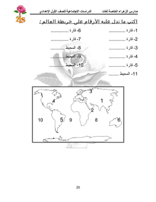 مدارس الزهراء الخاصة لغات الدراسات الجتتماعية للصف الولل العدادي 
اكتب م ا تدل عليه الرقام على خريطة العالم : 
-1 قارة ............. 6- قارة .............. 
-2 قارة ............. 7- قارة .............. 
-3 قارة ............. 8- المحيط ........... 
-4 قارة ............. 9- المحيط ........... 
-5 قارة ............. 10 - المحيط ............ 
-11 المحيط ........ 
3 
4 1 
2 
10 5 9 8 6 
20 
 