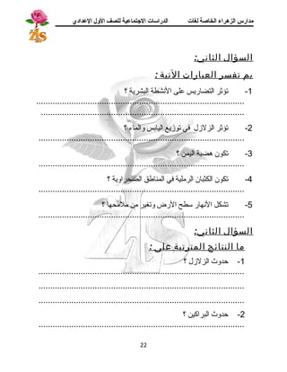 مدارس الزهراء الخاصة لغات الدراسات الجتتماعية للصف الولل العدادي 
السؤال الثاني: 
بم تفسر العبارات التية : 
-1 تؤثر التضاريس على النشطة البشرية ؟ 
......................................................................................... 
....................................................................................... 
-2 تؤثر الزلزل في توزيع اليابس والماء ؟ 
........................................................................................ 
-3 تكون هضبة اليمن ؟ 
........................................................................................ 
-4 تكون الكثبان الرملية في المناطق الصحراوية ؟ 
........................................................................................ 
-5 تشكل النهار ستطح الرض وتغير من ملمحها ؟ 
........................................................................................ 
السؤال الثاني: 
ما النتائج المترتبة على : 
-1 حدوث الزلزل ؟ 
........................................................................................ 
........................................................................................ 
........................................................................................ 
-2 حدوث البراكين ؟ 
........................................................................................ 
22 
 