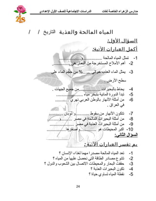 مدارس الزهراء الخاصة لغات الدراسات الجتتماعية للصف الولل العدادي 
المياه المالحة والعذبة التاريخ / / 
السؤال الول: 
أكمل العبارات التية: 
-1 تمثل المياه المالحة ...............و................. 
-2 أهم الملح المستخرجة من البحار هي ............. 
-3 يمثل الماء العذب حوالي ......% من حجم الماء على 
ستطح الرض . 
-4 يحاط بالبحيرات .................من جميع الجهات . 
-5 تبدأ الدورة المائية بتبخر مياه ..................... 
-6 من أمثلة النهار بالوطن العربي نهري ........... 
في العراق . 
-7 تتكون النهار من ستقوط ...........و ذوبان ........... 
-8 من أمثلة البحيرات المالحة في مصر .........و......... 
-9 من أمثلة البحيرات العذبة في مصر ................... 
-10 اكبر المحيطات هو .............وأصغرها............... 
ا لسؤال ا لثاني: 
بم تفسر العبارات التية : 
-1 تعد المياه المالحة مصدرا مهما لغذاء النسان ؟ 
-2 تتنوع مصادر الطاقة التي نحصل عليها من المياه ؟ 
-3 حققت البحار والمحيطات التصال بين الشعوب والدول ؟ 
-4 تكون البحيرات العذبة ؟ 
-5 نقطة المياه تساوي حياة ؟ 
24 
 