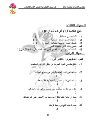 مدارس الزهراء الخاصة لغات الدراسات الجتتماعية للصف الولل العدادي 
السؤال الثالث: 
: ( x ) ضع علمة ( / ) أو علمة 
-1 للماء صور مختلفة. ( ) 
-2 المحيط اصغر البحار الداخلية مساحة. ( ) 
-3 تتصل البحار الداخلية بمساحة واستعة. ( ) 
-4 تسمى بداية النهر بمصب النهر. ( ) 
-5 الماء العذب يشكل نسبة ضئيلة من حجم الماء على ستطح الرض.( ) 
السؤال الرابع: 
اكتب المفهوم الجغرافي : 
-1 تدفق طبيعي للمياه الجوفية من باطن الرض لسطحها. 
.( ) 
-2 مساحة من الماء تحاط باليابس من جميع الجهات 
.( ) 
-3 مساحة من الماء تتصل بالمحيط بفتحة واستعة 
.( ) 
-4 حفرة يتم حفرها بشكل رأستي للوصول إلى الماء الجوفي 
.( ) 
-5 مجاري مائية عذبة تتكون من ستقوط المطار على المرتفعات 
.( ) 
-6 بحيرة عذبة تقع في وستط إفريقيا 
.( ) 
25 
 