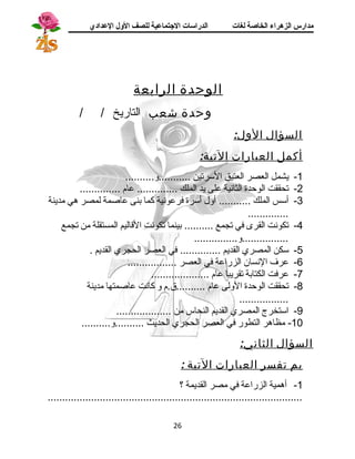 مدارس الزهراء الخاصة لغات الدراسات الجتتماعية للصف الولل العدادي 
الوحدة الرابعة 
وحدة شعب التاريخ / / 
السؤال الول: 
أكمل العبارات التية: 
-1 يشمل العصر العتيق السترتين ...........و.......... 
-2 تحققت الوحدة الثانية على يد الملك .............. عام .............. 
-3 أستس الملك ........... أول أسترة فرعونية كما بنى عاصمة لمصر هي مدينة 
.............. 
-4 تكونت القرى في تجمع .......... بينما تكونت القاليم المستقلة من تجمع 
................و............... 
-5 ستكن المصري القديم .............. في العصر الحجري القديم . 
-6 عرف  النسان الزراعة في العصر ................. 
-7 عرفت الكتابة تقريبا عام .................... 
-8 تحققت الوحدة الولى عام ..........ق.م و كانت عاصمتها مدينة 
................. 
-9 استتخرج المصري القديم النحاس من ................... 
-10 مظاهر التطور في العصر الحجري الحديث ..........و.......... 
السؤال الثاني: 
بم تفسر العبارات التية : 
-1 أهمية الزراعة في مصر القديمة ؟ 
........................................................................................ 
26 
 