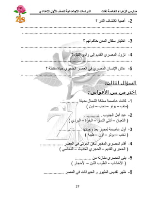 مدارس الزهراء الخاصة لغات الدراسات الجتتماعية للصف الولل العدادي 
-2 أهمية اكتشاف  النار ؟ 
......................................................................................... 
....................................................................................... 
-3 اختيار ستكان المدن حاكم لهم ؟ 
........................................................................................ 
-4 نزول المصري القديم إلى وادي النيل ؟ 
........................................................................................ 
-5 عاش النسان المصري في العصر الحجري حياة متنقلة ؟ 
........................................................................................ 
السؤال الثالث: 
اختر من بين القواس : 
-1 كانت عاصمة مملكة الشمال مدينة .............. 
(منف – بوتو – نخب – اون ) 
-2 عبد أهل الجنوب .............. 
( الثعبان – أنثى النسر – البقرة – البردي ) 
-3 أول عاصمة لمصر بعد وحدتها .................. 
( نخب – بوتو – اون – طيبة ) 
-4 أقام المصري المقابر لدفن الموتى في العصر .................. 
( الحجري القديم – الحجري الحديث – النحاستي ) 
-5 بنى المصري منازله من ............. 
( الخشاب - الطوب اللبن – الحجار ) 
-6 ظهر تقديس الطيور و الحيوانات في العصر ................ 
27 
 