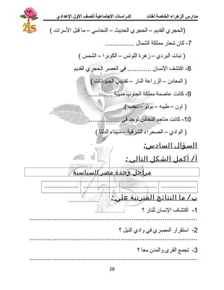 مدارس الزهراء الخاصة لغات الدراسات الجتتماعية للصف الولل العدادي 
(الحجري القديم – الحجري الحديث – النحاستي – ما قبل السترات ) 
-7 كان شجعار مملكة الشمال ................ 
( نبات البردي – زهرة اللوتس – الكوبرا – الشمس ) 
-8 اكتشف النسان ............. في العصر الحجري القديم 
( المعادن – الزراعة النار – تقديس الحيوانات ) 
-9 كانت عاصمة مملكة الجنوب مدينة ............. 
( اون – طيبه – بوتو – نخب ). 
-10 كانت مناجم النحاس توجد في ................. 
( الوادي – الصحراء الشرقية – ستيناء الدلتا ) 
السؤال السادس: 
أ / أكمل الشكل التالي : 
مراحل وحدة مصر السياسية 
..................... ..................... ..................... ..................... 
ب / م ا النتائج المترتبة على : 
-1 اكتشاف  النسان للنار ؟ 
............................................................................................ 
-2 استتقرار المصري في وادي النيل ؟ 
............................................................................................ 
-3 تجمع القرى والمدن معا ؟ 
............................................................................................ 
28 
 