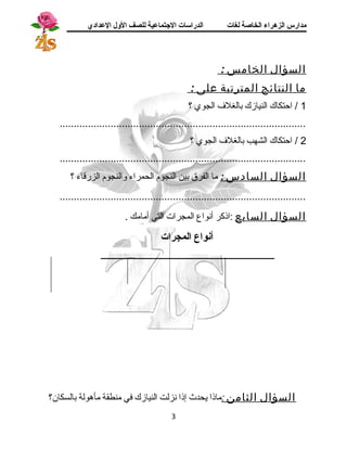 مدارس الزهراء الخاصة لغات الدراسات الجتتماعية للصف الولل العدادي 
السؤال الخامس : 
ما النتائج المترتبة على : 
1 / احتكاك النيازك بالغلف الجوي ؟ 
....................................................................................... 
2 / احتكاك الشهب بالغلف الجوي ؟ 
....................................................................................... 
السؤال السادس : ما الفرق بين النجوم الحمراء والنجوم الزرقاء ؟ 
....................................................................................... 
السؤال السابع :اذكر أنواع المجرات التي أمامك . 
أنواع المجرات 
ــــــــــــــــــــــــــــــــــــــــــــــــــــــــــــــــــــــــــــــــــ 
السؤال الثامن :ماذا يحدث إذا نزلت النيازك في منطقة مأهولة بالسكان؟ 
3 
 