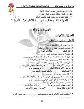 مدارس الزهراء الخاصة لغات الدراسات الجتتماعية للصف الولل العدادي 
-5 كانست مدينة بوتو عاصمة مملكة الشمال ( ) 
-6 كان شعار مملكة الجنوب ثعبان الكوبرا ( ) 
-7 اتخذ الملك نسارمر مدينة طيبة عاصمة البلد  ( ) 
الدولة القديمة ( عصر بناة الهرام ) التاريخ / 
/ 
6 : السرات 3 
السؤال الول : 
أكمل العبارات التية : 
-1 يبدأ عصر الدولة القديمة بالسرة .............. 
-2 صاحب أقادم بناء حجري في التاريخ الملك .................. 
-3 أقاام الملك .............. تمثال أبو الهول . 
-4 أطلق اوسركاف على نسفسه لقب .............. 
-5 انسهارت سلطة الحكومة المركزية في عصر الملك ............. 
-6 نسجح كهنة الله .............. في إسقاط السرة الرابعة . 
-7 بنى ملوك السرة ............. معابد الشمس . 
-8 مؤسس السرة الرابعة ........... وأرسل بعثات تجارية إلى بلد  ....... 
-9 مؤسس السرة الثالثة الملك ......... وهو صاحب هرم ............. 
-10 لقب الملك ............. بالملك المحسن المحبوب . 
-11 أقاام سنفرو هرمين في ............... 
-12 اعتلى الملك ............. عرش مصر بعد وفاة أبيه الملك سنفرو . 
-13 يبلغ ارتفاع تمثال أبو الهول حوالي ............. متر . 
-14 انستشرت الحرية الدينية في عهد الملك .................... 
-15 توجد معابد الشمس في مدينة ............ وبناها ملوك السرة .......... 
-16 طرد  حكام مدينة .............. السيويين وأسسوا السرتين 
.............و.............. 
-17 سقطت السرة العاشرة على يد حكام مدينة ................ فبدأ عصر الدولة 
................... 
30 
 