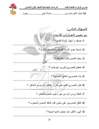 مدارس الزهراء الخاصة لغات الدراسات الجتتماعية للصف الولل العدادي 
-18 تمتد الهرامات من ............... شمال حتى ............... جنوبا . 
السؤال الثاني: 
بم تفسر العبارات التية : 
-1 ضعف و انسهيار الدولة القديمة ؟ 
............................................................................................ 
-2 تسمية عصر الدولة القديمة بعصر بناة الهرام ؟ 
............................................................................................ 
-3 معابد الشمس كانست مكشوفة ؟ 
............................................................................................ 
-4 تعظيم المصريين للوزير ايموحتب ؟ 
............................................................................................ 
-5 بناء المصريين المقابر الحصينة ؟ 
............................................................................................ 
-6 نسقش المصري القديم على جدران المقابر الرسوم و المناظر ؟ 
............................................................................................ 
-7 الملك زوسر أول من غير أسلوب العمارة للمقابر ؟ 
............................................................................................ 
-8 أطلق المصريين على سنفرو لقب الملك المحسن المحبوب ؟ 
............................................................................................ 
-9 الهرم الكبر احد عجائب الدنسيا السبعة ؟ 
............................................................................................ 
31 
 