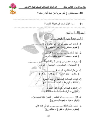 مدارس الزهراء الخاصة لغات الدراسات الجتتماعية للصف الولل العدادي 
-10 عهد منكاورع أكثر حرية من عهد أبيه و جده ؟ 
............................................................................................ 
11 ـ نساء الهرامات في الدولة القديمة ؟ 
............................................................................................ 
السؤال الثالث: 
اختر مما بين القوسين : 
-1 الوزير ايموحتب أشرف على بناء هرم ................ 
( خوفو – خفرع – زوسر – سنفرو ) 
-2 شيد الملك ............... لنفسه هرمين . 
( خوفو – سنفرو – اوسركاف – زوسر ) 
-3 تعرضت مصر في أواخر الدولة القديمة لغزو ............. 
( السيويين – الهكسوس – النوبيين – اليونسان ) 
-4 من ملوك السرة الساد سة ..................... 
( سنفرو – بيبر الثانسي – اوسركاف – خوفو ) 
-5 شيدت المسلت الضخمة في عهد السرة ........... 
( الثالثة – الرابعة – الخامسة – الساد سة ) 
-6 زاد  نسفوذ كهنة امن في أواخر السرة ........... 
( الولى – الرابعة – الساد سة – الثالثة ) 
-7 كان ............... اله للطب و الفنون عند المصريين . 
(خوفو – مينا – ايموحتب – رع ) 
-8 استمر حكم الملك ................ حوالي 42 عام . 
(سنفرو – خوفو – خفرع – منكاورع ) 
32 
 