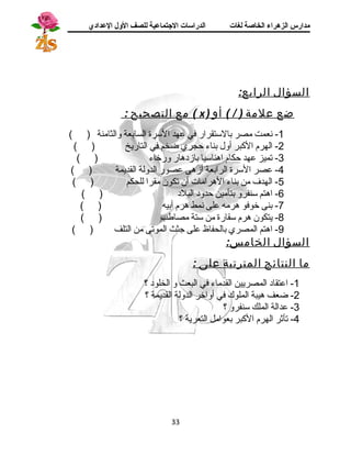 مدارس الزهراء الخاصة لغات الدراسات الجتتماعية للصف الولل العدادي 
السؤال الرابع: 
مع التصحيح : ( x ) ضع علمة ( / ) أو 
-1 نسعمت مصر بالستقرار في عهد السرة السابعة والثامنة ( ) 
-2 الهرم الكبر أول بناء حجري ضخم في التاريخ ( ) 
-3 تميز عهد حكام اهناسيا بازد هار ورخاء ( ) 
-4 عصر السرة الرابعة أزهى عصور الدولة القديمة ( ) 
-5 الهدف من بناء الهرامات أن تكون مقرا للحكم ( ) 
-6 اهتم سنفرو بتأمين حدود  البلد  ( ) 
-7 بنى خوفو هرمه على نسمط هرم أبيه ( ) 
-8 يتكون هرم سقارة من ستة مصاطب ( ) 
-9 اهتم المصري بالحفاظ على جثث الموتى من التلف ( ) 
السؤال الخامس: 
ما النتائج المترتبة على : 
-1 اعتقاد  المصريين القدماء في البعث و الخلود  ؟ 
-2 ضعف هيبة الملوك في أواخر الدولة القديمة ؟ 
-3 عدالة الملك سنفرو ؟ 
-4 تأثر الهرم الكبر بعوامل التعرية ؟ 
33 
 