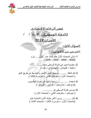 مدارس الزهراء الخاصة لغات الدراسات الجتتماعية للصف الولل العدادي 
عصر الرخاء القتصادي 
(الدول ة الوسطى) التاريخ / / 
السرات 11:12 
السؤال الول: 
اختر من بين القواس : 
-1 تولى أمنمحات الول حكم البلد  عام ............. ق.م 
( 3200 – 2500 – 2000 – 3000) 
-2 عاصمة مصر في الدولة الوسطى مدينة ............... 
( طيبة – هليوبلس – أشيت تواي – منف ) 
-3 قاام الملك .......... بتوصيل البحر الحمر والمتوسط عن طريق النيل 
( أمنمحات الول – منتوحتب الثانسي – سنوسرت الثالث ) 
-4 شجعت .............. زوجها وأبنها على حرب الهكسوس 
(اياح حتب – بتاح حتب – نسفرتيتي – كليوباترا ) 
-5 مؤسس الدولة الوسطى هو ............. 
( ايموحتب – منتوحتب الثانسي – أمنمحات الول ) 
-6 كان ............ وزيرا لخر ملوك السرة الحاد ية عشر 
(أمنمحات الول – سنوسرت الثالث – أمنمحات الثالث ) 
34 
 