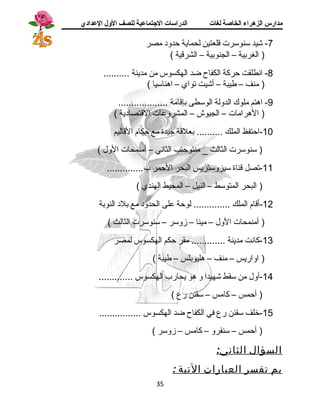 مدارس الزهراء الخاصة لغات الدراسات الجتتماعية للصف الولل العدادي 
-7 شيد سنوسرت قالعتين لحماية حدود  مصر 
( الغربية – الجنوبية – الشرقاية ) 
-8 انسطلقت حركة الكفاح ضد الهكسوس من مدينة .......... 
( منف – طيبة – أشيت تواي – اهناسيا ) 
-9 اهتم ملوك الدولة الوسطى بإقاامة ................... 
( الهرامات – الجيوش – المشروعات القاتصاد ية ) 
-10 احتفظ الملك .......... بعلقاة جيدة مع حكام القااليم 
( سنوسرت الثالث _ منتوحتب الثانسي – أمنمحات الول ) 
-11 تصل قاناة سيزوستريس البحر الحمر ب.............. 
( البحر المتوسط – النيل – المحيط الهندي ) 
-12 أقاام الملك .............. لوحة على الحدود  مع بلد  النوبة 
( أمنمحات الول – مينا – زوسر – سنوسرت الثالث ) 
-13 كانست مدينة ............. مقر حكم الهكسوس لمصر 
( اواريس – منف – هليوبلس – طيبة ) 
-14 أول من سقط شهيدا و هو يحارب الهكسوس ............. 
( أحمس – كامس – سقنن رع ) 
-15 خلف سقنن رع في الكفاح ضد الهكسوس ................ 
( أحمس – سنفرو – كامس – زوسر ) 
السؤال الثاني: 
بم تفسر العبارات التية : 
35 
 