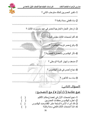 مدارس الزهراء الخاصة لغات الدراسات الجتتماعية للصف الولل العدادي 
-1 تقدير المصريين للملك منتوحتب الثانسي ؟ 
........................................................................................ 
-2 بناء قالعتي سمنة وقامنة ؟ 
........................................................................................ 
-3 ازد هار التجارة الخارجية لمصر في عهد سنوسرت الثالث ؟ 
........................................................................................ 
-4 أقاام أمنمحات الثالث مقياس للنيل ؟ 
........................................................................................ 
-5 وقاوع مصر فريسة للهكسوس ؟ 
........................................................................................ 
-6 تأثر الهكسوس بالحضارة المصرية ؟ 
........................................................................................ 
-7 ضعف وانسهيار الدولة الوسطى ؟ 
........................................................................................ 
-8 نسجاح أحمس في طرد  الهكسوس ؟ 
........................................................................................ 
-9 بناء سد اللهون ؟ 
........................................................................................ 
السؤال الثاني: 
مع التصحيح : ( x ) ضع علمة ( / ) أو 
-1 نسجح أمنمحات الول في إخضاع حكام القااليم ( ) 
-2 احترم الهكسوس معتقدات المصريين ( ) 
-3 قااد  أمراء السرة السابعة عشر الكفاح ضد الهكسوس ( ) 
-4 انسشأ أمنمحات الثالث قالعتي سمنة وقامنة ( ) 
36 
 