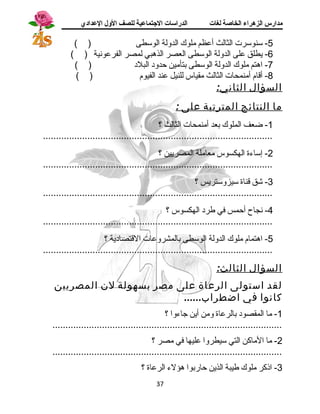 مدارس الزهراء الخاصة لغات الدراسات الجتتماعية للصف الولل العدادي 
-5 سنوسرت الثالث أعظم ملوك الدولة الوسطى ( ) 
-6 يطلق على الدولة الوسطى العصر الذهبي لمصر الفرعونسية ( ) 
-7 اهتم ملوك الدولة الوسطى بتأمين حدود  البلد  ( ) 
-8 أقاام أمنمحات الثالث مقياس للنيل عند الفيوم ( ) 
السؤال الثاني: 
ما النتائج المترتبة على : 
-1 ضعف الملوك بعد أمنمحات الثالث ؟ 
........................................................................................ 
-2 إساءة الهكسوس معاملة المصريين ؟ 
........................................................................................ 
-3 شق قاناة سيزوستريس ؟ 
........................................................................................ 
-4 نسجاح أحمس في طرد  الهكسوس ؟ 
........................................................................................ 
-5 اهتمام ملوك الدولة الوسطى بالمشروعات القاتصاد ية ؟ 
........................................................................................ 
السؤال الثالث: 
لقد استولى الرعاة على مصر بسهولة لن المصريين 
كانوا في اضطراب...... 
-1 ما المقصود  بالرعاة ومن أين جاءوا ؟ 
........................................................................................ 
-2 ما الماكن التي سيطروا عليها في مصر ؟ 
........................................................................................ 
-3 اذكر ملوك طيبة الذين حاربوا هؤلء الرعاة ؟ 
37 
 