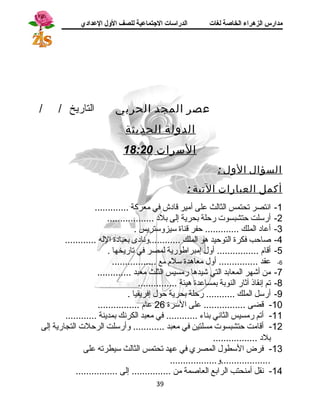 مدارس الزهراء الخاصة لغات الدراسات الجتتماعية للصف الولل العدادي 
عصر المجد الحربي التاريخ / / 
الدولة الحديثة 
السرات 18:20 
السؤال الول : 
أكمل العبارات التية : 
-1 انستصر تحتمس الثالث على أمير قااد ش في معركة ............. 
-2 أرسلت حتشبسوت رحلة بحرية إلى بلد  .................. 
-3 أعاد  الملك ............. حفر قاناة سيزوستريس . 
-4 صاحب فكرة التوحيد هو الملك ............ونساد ى بعباد ة الله ............ 
-5 أقاام ................ أول إمبراطورية لمصر في تاريخها . 
-6 عقد ............... أول معاهدة سلم مع ................. 
-7 من أشهر المعابد التي شيدها رمسيس الثلث معبد ............. 
-8 تم إنسقاذ آثار النوبة بمساعدة هيئة ............... 
-9 أرسل الملك ........... رحلة بحرية حول إفريقيا . 
-10 قاضى ................ على السرة 26 عام ................ 
-11 أتم رمسيس الثانسي بناء ............ في معبد الكرنسك بمدينة ............ 
-12 أقاامت حتشبسوت مسلتين في معبد ............ وأرسلت الرحلت التجارية إلى 
بلد  ................. 
-13 فرض السطول المصري في عهد تحتمس الثالث سيطرته على 
...................و.................. 
-14 نسقل أمنحتب الرابع العاصمة من ............... إلى ................ 
39 
 