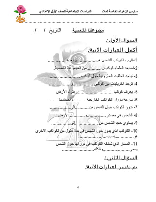 مدارس الزهراء الخاصة لغات الدراسات الجتتماعية للصف الولل العدادي 
....................................................................................... 
مجموعتنا ا لشمسية التاريخ / / 
السؤال الول : 
أكمل العبارات التية: 
-1 اقرب الكواكب للشمس هو................وأبعدها.............. 
-2 استبعد العلماء كوكب..............من المجموعة الشمسية. 
-3 توجسد الحلقات الحلزونية حول كوكب ........................ 
-4 توجسد الكويكبات بين كوكبي ................و................. 
-5 يعرف كوكب ..............................بتوأم الرض 
-6 سرعة دوران الكواكب الخارجسية...........وأحجامها....... 
-7 تدور الكواكب حول الشمس من...........إلى................ 
-8 الشمس هي مصدر...............و.............الرض 
-9 يساوي حجم الشمس من...................إلى............... 
-10 الكوكب الذي يدور حول الشمس في مدة أطول من الكواكب الخرى 
هو...............بسبب...................... 
-11 المسار الذي تسلكه الكواكب في دورانها حول الشمس 
يسمى.....................وشكله......................... 
السؤال الثاني : 
بم تفسر العبارات التية: 
4 
 