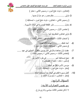 مدارس الزهراء الخاصة لغات الدراسات الجتتماعية للصف الولل العدادي 
(اخناتون – توت عنخ آمون – رمسيس الثانسي – نسخاو ) 
-3 تولى ................ حكم مصر و هو مازال صبيا . 
( رمسيس الثانسي – اخناتون – توت عنخ آمون – ابسماتيك ) 
-4 حاول ............... نسشر الثقافة المصرية في البلد  السيوية . 
( تحتمس الول – رمسيس الثانسي – تحتمس الثالث ) 
-5 تولى اخناتون الحكم بعد أبيه ............... 
( أمنحتب الثالث – أمنحتب الرابع – تحتمس الثالث ) 
-6 أعاد  الملك ............. عباد ة الله آمون . 
(رمسيس الثانسي – ابسماتيك – توت عنخ آمون ) 
-7 عقدت أول معاهدة سلم في التاريخ بين مصر و الحيثيين في عهد ...... 
(تحتمس الثالث – رمسيس الثانسي – رمسيس الثالث ) 
-8 نسجح ابسماتيك أمير ............ في طرد  الشوريين . 
(سايس – منف – طيبة – هليوبلس ) 
-9 مؤسس السرة 26 هو الملك ................... 
(نسخاو – توت عنخ أمون – ابسماتيك الول ) 
-10 أكمل مسيرة التقدم في البلد  بعد ابسماتيك الملك ............... 
(نسخاو – اخناتون – سنوسرت الثالث ) 
السؤال الرابع : 
بم تفسر العبارات التية : 
1 / كان تحتمس الثالث سياسي وإد اري بارع . 
41 
 