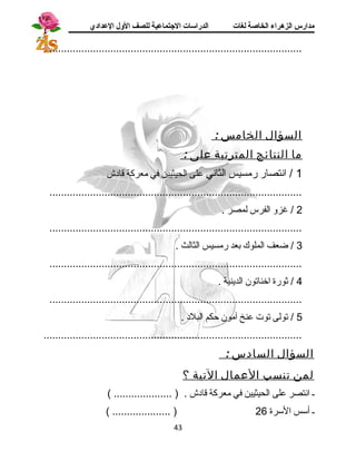 مدارس الزهراء الخاصة لغات الدراسات الجتتماعية للصف الولل العدادي 
....................................................................................... 
السؤال الخامس : 
م ا النتائج المترتبة على : 
1 / انتصار رمسيس الثاني على الحيثيين في معركة قادش 
....................................................................................... 
2 / غزو الفرس لمصر . 
....................................................................................... 
3 / ضعف الملوك بعد رمسيس الثالث . 
....................................................................................... 
4 / ثورة اخناتون الدينية . 
....................................................................................... 
5 / تولى توت عنخ آمون حكم البلد . 
......................................................................................... 
السؤال السادس : 
لمن تنسب العمال التية ؟ 
ـ انتصر على الحيثيين في معركة قادش . ( .................... ) 
( .................... ) ـ أسس السرة 26 
43 
 