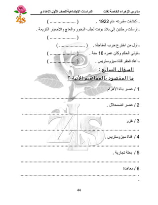 مدارس الزهراء الخاصة لغات الدراسات الجتتماعية للصف الولل العدادي 
( .................... ) . ـ اكتشفت مقبرته عام 1922 
ـ أرسلت رحلتين إلى بلد بونت لجلب البخور والعاج والحجار الكريمة . 
( .................... ) 
ـ أول من اخترع حرب المفاجأة . ( .................... ) 
ـ تولى الحكم وكان عمره 16 سنة . ( .................... ) 
ـ أعاد فحفر قناة سيزوستريس . ( .................... ) 
السؤال السابع : 
م ا المقصود بالمفاهيم التية ؟ 
1 / عصر بناة الهررام 
............................................................................................ 
2 / عصر اضمحلل . 
........................................................................................... 
3 / غزو 
............................................................................................ 
4 / قناة سيزوستريس . 
............................................................................................ 
5 / بعثة تجارية . 
............................................................................................ 
6 / معاهردة 
........................................................................................... . 
. 
44 
 
