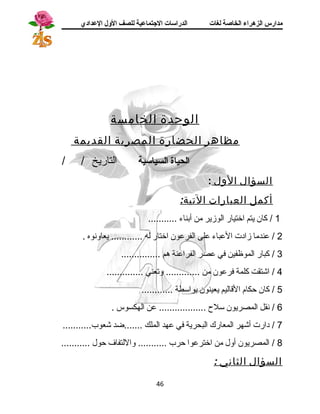 مدارس الزهراء الخاصة لغات الدراسات الجتتماعية للصف الولل العدادي 
الوحدة الخامسة 
مظاهر الحضارة المصرية القديمة 
الحياة السياسية التاريخ / / 
السؤال الول : 
أكمل العبارات التية: 
1 / كان يتم اختيار الوزير من أبناء ........... 
2 / عندما زادت العباء على الفرعون اختار له ............ يعاونوه . 
3 / كبار الموظفين في عصر الفراعنة هرم ............... 
4 / اشتقت كلمة فرعون من ............. وتعني .............. 
5 / كان حكام القاليم يعينون بواسطة ............ 
6 / نقل المصريون سلح  .................. عن الهكسوس . 
7 / دارت أشهر المعارك البحرية في عهد الملك .......ضد شعوب........... 
8 / المصريون أول من اخترعوا حرب ........... واللتفاف حول ........... 
السؤال الثاني : 
46 
 