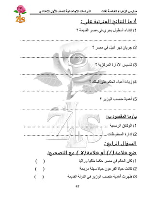 مدارس الزهراء الخاصة لغات الدراسات الجتتماعية للصف الولل العدادي 
أ/ م ا النتائج المترتبة على : 
1/ إنشاء أسطول بحري في مصر القديمة ؟ 
............................................................................................ 
2/ جريان نهر النيل في مصر ؟ 
............................................................................................ 
3/ تأسيس الدارة المركزية ؟ 
............................................................................................ 
4/ زيادة أعباء الحكم على الملك ؟ 
............................................................................................ 
5/ أهرمية منصب الوزير ؟ 
............................................................................................ 
ب/ م ا ا لمقصود ب: 
1/ الوثائق الرسمية ................................................................... 
2/ إدارة المحفوظات.................................................................. 
السؤال الرابع : 
مع التصحيح: ( X ) ضع علمة ( / ) أو علمة 
1/ كان الحكم في مصر حكما ملكيا وراثيا ( ) 
2/ كانت حياة الفرعون حياة سهلة مريحة ( ) 
3/ ظهرت أهرمية منصب الوزير في الدولة القديمة ( ) 
47 
 