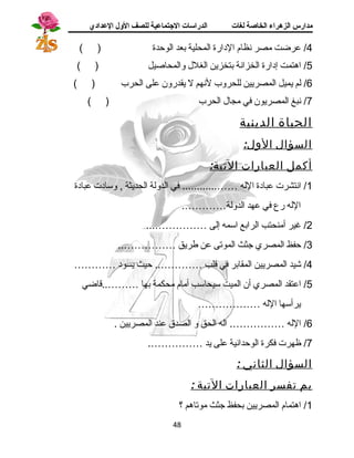 مدارس الزهراء الخاصة لغات الدراسات الجتتماعية للصف الولل العدادي 
4/ عرضت مصر نظام الدارة المحلية بعد الوحدة ( ) 
5/ اهرتمت إدارة الخزانة بتخزين الغلل والمحاصيل ( ) 
6/ لم يميل المصريين للحروب لنهم ل يقدرون على الحرب ( ) 
7/ نبغ المصريون في مجال الحرب ( ) 
الحياة الدينية 
السؤال الول: 
أكمل العبارات التية: 
1/ انتشرت عبادة الله ……............ في الدولة الحديثة , وسادت عبادة 
الله رع في عهد الدولة…………. 
2/ غير أمنحتب الرابع اسمه إلى ……………... 
3/ حفظ المصري جثث الموتى عن طريق …………….. 
4/ شيد المصريين المقابر في قلب ………….. حيث يسود ………… 
5/ اعتقد المصري أن الميت سيحاسب أمام محكمة بها ………..قاضي 
يرأسها الله ……………… 
6/ الله ……………. اله الحق و الصدق عند المصريين . 
7/ ظهرت فكرة الوحدانية على يد ……………. 
السؤال الثاني : 
بم تفسر العبارات التية : 
1/ اهرتمام المصريين بحفظ جثث موتاهرم ؟ 
48 
 