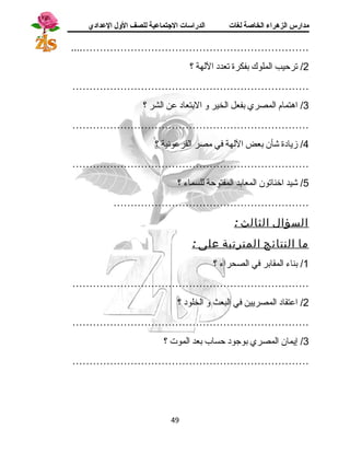 مدارس الزهراء الخاصة لغات الدراسات الجتتماعية للصف الولل العدادي 
....………………………………………………………… 
2/ ترحيب الملوك بفكرة تعدد اللهة ؟ 
…………………………………………………………… 
3/ اهرتمام المصري بفعل الخير و البتعاد عن الشر ؟ 
…………………………………………………………… 
4/ زيادة شأن بعض اللهة في مصر الفرعونية ؟ 
…………………………………………………………… 
5/ شيد اخناتون المعابد المفتوحة للسماء ؟ 
………………………………………………… 
السؤال الثالث : 
ما النتائج المترتبة على : 
1/ بناء المقابر في الصحراء ؟ 
…………………………………………………………… 
2/ اعتقاد المصريين في البعث و الخلود ؟ 
…………………………………………………………… 
3/ إيمان المصري بوجود حساب بعد الموت ؟ 
…………………………………………………………… 
49 
 