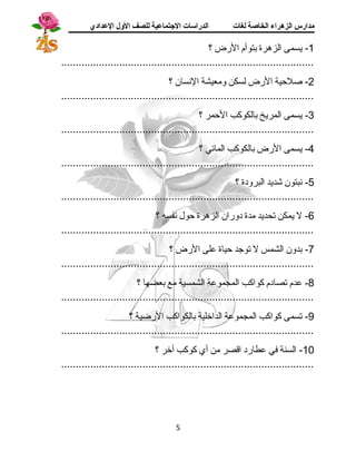 مدارس الزهراء الخاصة لغات الدراسات الجتتماعية للصف الولل العدادي 
-1 يسمى الزهرة بتوأم الرض ؟ 
....................................................................................... 
-2 صلحية الرض لسكن ومعيشة النسان ؟ 
....................................................................................... 
-3 يسمى المريخ بالكوكب الحمر ؟ 
....................................................................................... 
-4 يسمى الرض بالكوكب المائي ؟ 
....................................................................................... 
-5 نبتون شديد البرودة ؟ 
....................................................................................... 
-6 ل يمكن تحديد مدة دوران الزهرة حول نفسه ؟ 
....................................................................................... 
-7 بدون الشمس ل توجسد حياة على الرض ؟ 
....................................................................................... 
-8 عدم تصادم كواكب المجموعة الشمسية مع بعضها ؟ 
....................................................................................... 
-9 تسمى كواكب المجموعة الداخلية بالكواكب الرضية ؟ 
....................................................................................... 
-10 السنة في عطارد اقصر من أي كوكب أخر ؟ 
....................................................................................... 
5 
 