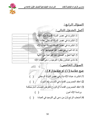 مدارس الزهراء الخاصة لغات الدراسات الجتتماعية للصف الولل العدادي 
السؤال الرابع : 
أكمل الجدول التالي : 
1/ انتشرت في عصر الهدولهة الهقديمة عبادة اللهه ……………. 
2/ انتشرت في عصر الهدولهة الهوسطى عبادة اللهه ……………. 
3/ انتشرت في عصر الهدولهة الهحديثة عبادة اللهه ……………. 
4/ الهه الهموتى في مصر الهفرعونية هو اللهه ……………. 
5/ آلههة الهحق و الهصدق عند الهفراعنة هي اللههة ……………. 
6/ نادى اخناتون بفكرة الهتوحيد و دعى لهعبادة اللهه ……………. 
السؤال الخامس : 
: ( X ) ضع علمة ( / ) او علمة 
1/ انتشرت عبادة الله بتاح  في عصر الدولة الوسطى ( ) 
2/ اعتقد المصريون القدماء في الحساب بعد الموت ( ) 
3/ اعتقد المصريون القدماء أن الروح  تتعرض للحساب أمام محكمة 
برئاسة الله آمون ( ) 
4/ أمنحتب الرابع أول من دعى إلى التوحيد في العبادة ( ) 
50 
 