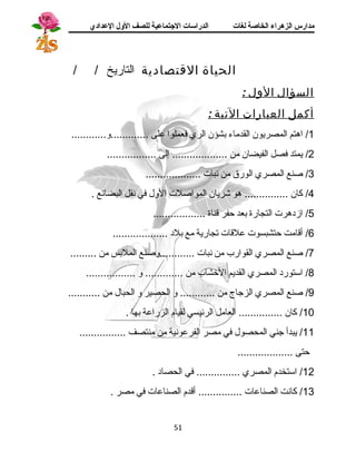 مدارس الزهراء الخاصة لغات الدراسات الجتتماعية للصف الولل العدادي 
الحياة القتصادية التاريخ / / 
السؤال الول : 
أكمل العبارات التية : 
1/ اهرتم المصريون القدماء بشؤن الري فعملوا على .............و............ 
2/ يمتد فصل الفيضان من ................... إلى ................. 
3/ صنع المصري الورق من نبات ................... 
4/ كان ............... هرو شريان المواصلت الول في نقل البضائع . 
5/ ازدهررت التجارة بعد حفر قناة .................. 
6/ أقامت حتشبسوت علقات تجارية مع بلد ................... 
7/ صنع المصري القوارب من نبات ............وصنع الملبس من ......... 
8/ استورد المصري القديم الخشاب من ............. و ................. 
9/ صنع المصري الزجاج من ............ و الحصير و الحبال من ........... 
10 / كان ............... العامل الرئيسي لقيام الزراعة بها . 
11 / يبدأ جني المحصول في مصر الفرعونية من منتصف ................ 
حتى ................... 
12 / استخدم المصري ............... في الحصاد . 
13 / كانت الصناعات ............... أقدم الصناعات في مصر . 
51 
 