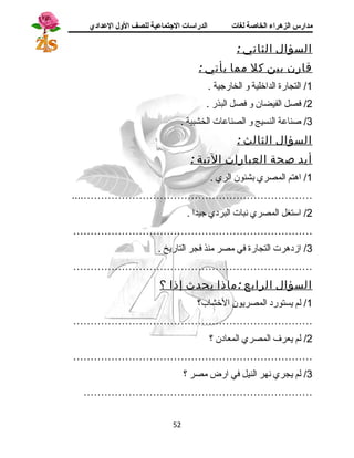 مدارس الزهراء الخاصة لغات الدراسات الجتتماعية للصف الولل العدادي 
السؤال الثاني : 
قارن بين كل مم ا يأتي : 
1/ التجارة الداخلية و الخارجية . 
2/ فصل الفيضان و فصل البذر . 
3/ صناعة النسيج و الصناعات الخشبية . 
السؤال الثالث : 
أيد صحة العبارات التية : 
1/ اهرتم المصري بشئون الري . 
....………………………………………………………… 
2/ استغل المصري نبات البردي جيدا . 
…………………………………………………………… 
3/ ازدهررت التجارة في مصر منذ فجر التاريخ . 
…………………………………………………………… 
السؤال الرابع :ماذا يحدث إذ ا ؟ 
1/ لم يستورد المصريون الخشاب؟ 
…………………………………………………………… 
2/ لم يعرف المصري المعادن ؟ 
…………………………………………………………… 
3/ لم يجري نهر النيل في ارض مصر ؟ 
………………………………………………………… 
52 
 