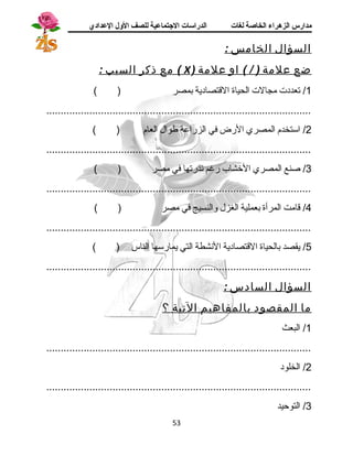 مدارس الزهراء الخاصة لغات الدراسات الجتتماعية للصف الولل العدادي 
السؤال الخامس : 
مع ذكر السبب : ( X ) ضع علمة ( / ) او علمة 
1/ تعددت مجالت الحياة القتصادية بمصر ( ) 
............................................................................................ 
2/ استخدم المصري الرض في الزراعة طوال العام ( ) 
............................................................................................ 
3/ صنع المصري الخشاب رغم ندرتها في مصر ( ) 
............................................................................................ 
4/ قامت المرأة بعملية الغزل والنسيج في مصر ( ) 
............................................................................................ 
5/ يقصد بالحياة القتصادية النشطة التي يمارسها الناس ( ) 
............................................................................................ 
السؤال السادس : 
ما المقصود بالمفاهيم التية ؟ 
1/ البعث 
............................................................................................ 
2/ الخلود 
............................................................................................ 
3/ التوحيد 
53 
 