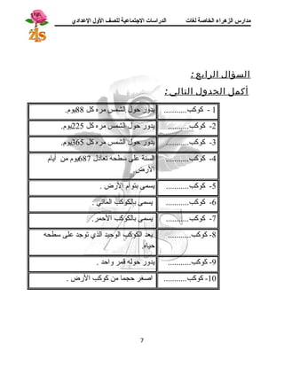 مدارس الزهراء الخاصة لغات الدراسات الجتتماعية للصف الولل العدادي 
السؤال الرابع : 
أكمل الجدول التالي : 
1 - كوكب........... يدور حول الشمس مره كل 88 يوم. 
-2 كوكب.......... يدور حول الشمس مره كل 225 يوم. 
-3 كوكب........... يدور حول الشمس مره كل 365 يوم. 
-4 كوكب........... السنة على سطحه تعادل 687 يوم من أيام 
الرض. 
-5 كوكب........... يسمى بتوأم الرض . 
-6 كوكب........... يسمى بالكوكب المائي . 
-7 كوكب........... يسمى بالكوكب الحمر. 
-8 كوكب........... يعد الكوكب الوحيد الذي توجد على سطحه 
حياه. 
-9 كوكب........... يدور حوله قمر واحد . 
-10 كوكب........... اصغر حجما من كوكب الرض . 
7 
 