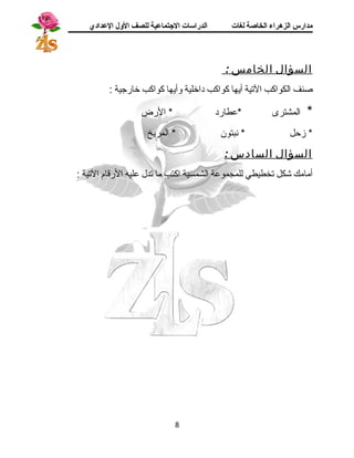 مدارس الزهراء الخاصة لغات الدراسات الجتتماعية للصف الولل العدادي 
السؤال الخامس : 
صنف الكواكب التية أيها كواكب داخلية وأيها كواكب خارجسية : 
* المشترى *عطارد * الرض 
* زحل * نبتون * المريخ 
السؤال السادس : 
أمامك شكل تخطيطي للمجموعة الشمسية اكتب ما تدل عليه الرقام التية : 
8 
 