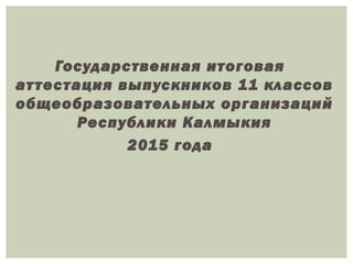Государственная итоговая 
ат тестация выпускников 11 классов 
общеобразовательных организаций 
Республики Калмыкия 
2015 года 
 